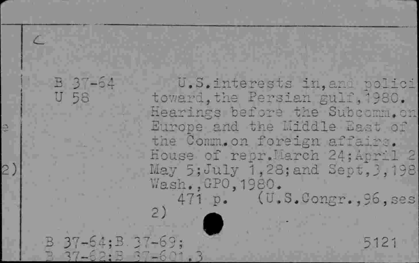 ﻿s 37-64
U 58
U.S.interests in,ar. polioi tov/ard,the Persian gulf, 1980. Hearings before the Subccirri. on Europe and the Piddle East of the Coninuon foreign affair:. House of repr.Parch 24;April 2 May 5;July 1,28;and Sept,3,198 Wash.,GPO, 1980.
471 p. (U.S.Congr.,96,ses
B 37-64;B
3 37-62’3
37-69;	5121